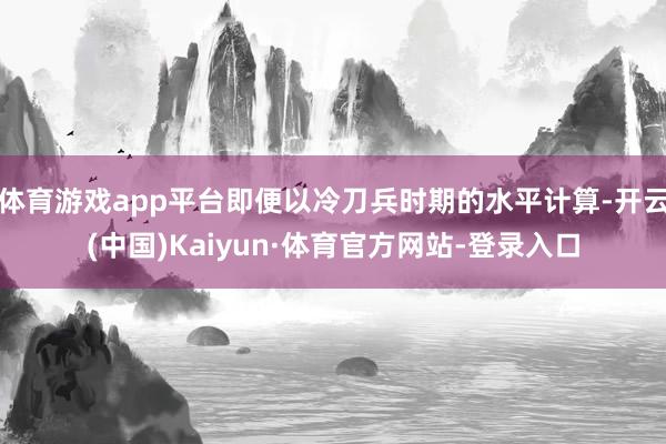 体育游戏app平台即便以冷刀兵时期的水平计算-开云(中国)Kaiyun·体育官方网站-登录入口