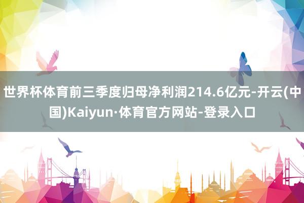世界杯体育前三季度归母净利润214.6亿元-开云(中国)Kaiyun·体育官方网站-登录入口