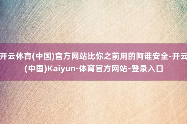 开云体育(中国)官方网站比你之前用的阿谁安全-开云(中国)Kaiyun·体育官方网站-登录入口