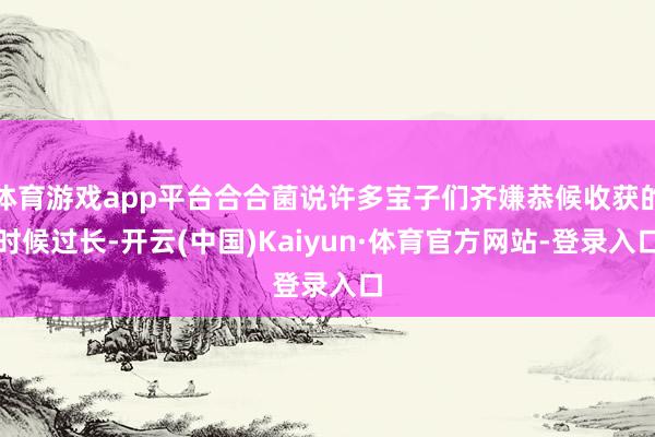 体育游戏app平台合合菌说许多宝子们齐嫌恭候收获的时候过长-开云(中国)Kaiyun·体育官方网站-登录入口