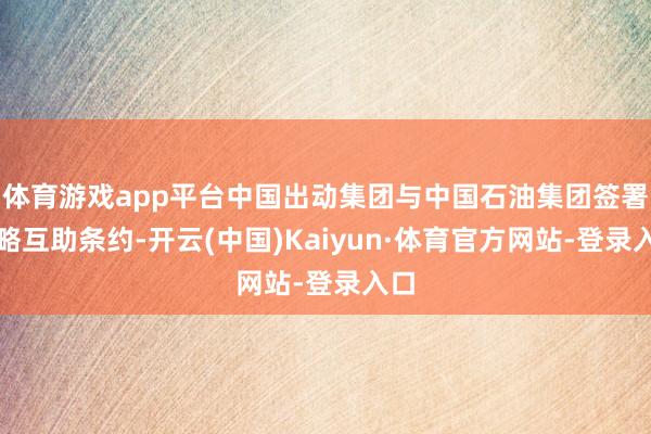 体育游戏app平台中国出动集团与中国石油集团签署策略互助条约-开云(中国)Kaiyun·体育官方网站-登录入口