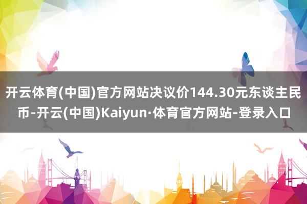 开云体育(中国)官方网站决议价144.30元东谈主民币-开云(中国)Kaiyun·体育官方网站-登录入口