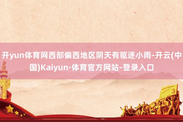 开yun体育网西部偏西地区阴天有驱逐小雨-开云(中国)Kaiyun·体育官方网站-登录入口