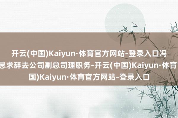 开云(中国)Kaiyun·体育官方网站-登录入口冯波先生因身体原因恳求辞去公司副总司理职务-开云(中国)Kaiyun·体育官方网站-登录入口