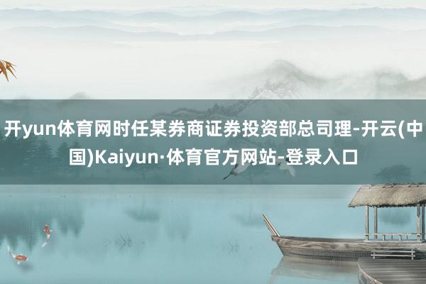 开yun体育网时任某券商证券投资部总司理-开云(中国)Kaiyun·体育官方网站-登录入口