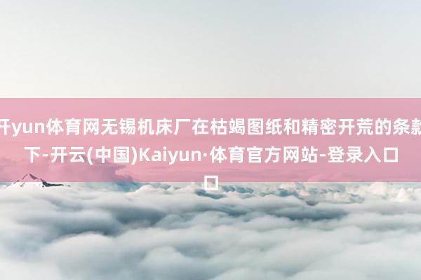 开yun体育网无锡机床厂在枯竭图纸和精密开荒的条款下-开云(中国)Kaiyun·体育官方网站-登录入口