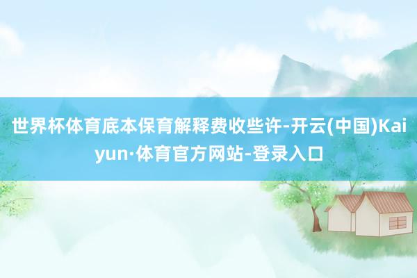 世界杯体育底本保育解释费收些许-开云(中国)Kaiyun·体育官方网站-登录入口