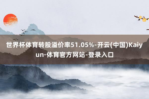 世界杯体育转股溢价率51.05%-开云(中国)Kaiyun·体育官方网站-登录入口