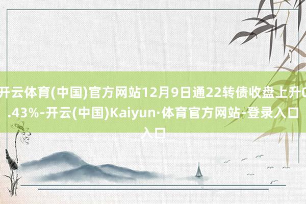 开云体育(中国)官方网站12月9日通22转债收盘上升0.43%-开云(中国)Kaiyun·体育官方网站-登录入口