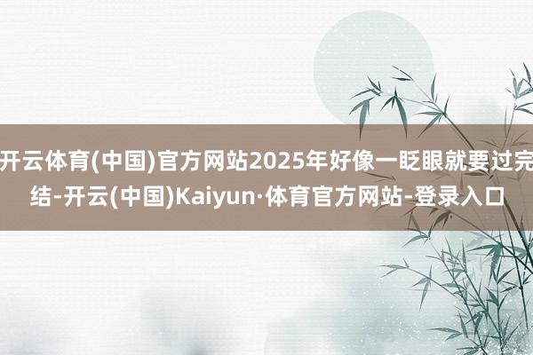 开云体育(中国)官方网站2025年好像一眨眼就要过完结-开云(中国)Kaiyun·体育官方网站-登录入口