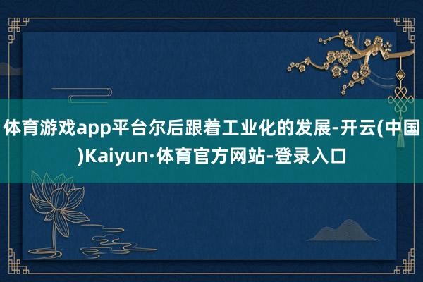 体育游戏app平台尔后跟着工业化的发展-开云(中国)Kaiyun·体育官方网站-登录入口