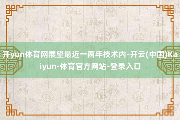 开yun体育网展望最近一两年技术内-开云(中国)Kaiyun·体育官方网站-登录入口