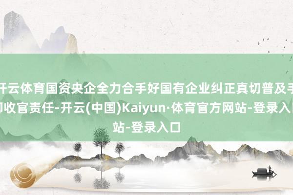 开云体育国资央企全力合手好国有企业纠正真切普及手脚收官责任-开云(中国)Kaiyun·体育官方网站-登录入口