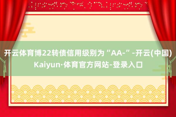 开云体育博22转债信用级别为“AA-”-开云(中国)Kaiyun·体育官方网站-登录入口