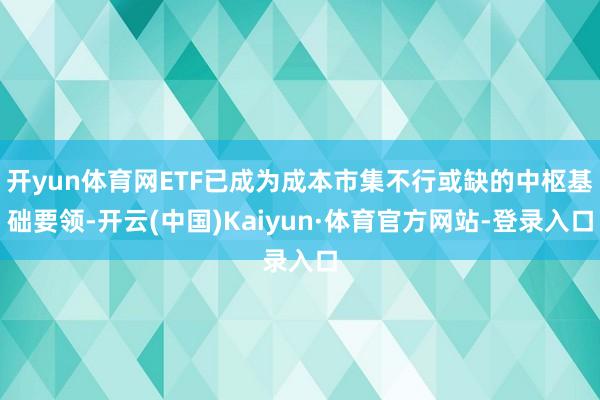 开yun体育网ETF已成为成本市集不行或缺的中枢基础要领-开云(中国)Kaiyun·体育官方网站-登录入口