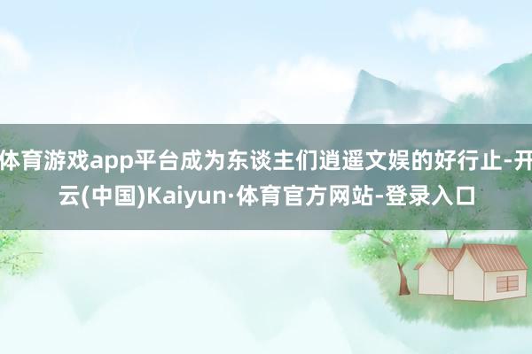体育游戏app平台成为东谈主们逍遥文娱的好行止-开云(中国)Kaiyun·体育官方网站-登录入口