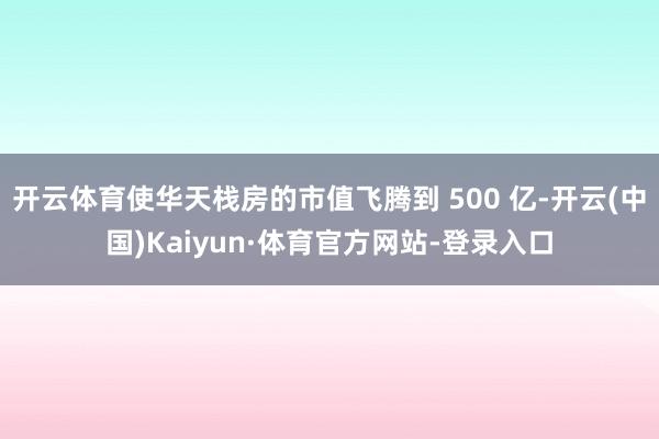 开云体育使华天栈房的市值飞腾到 500 亿-开云(中国)Kaiyun·体育官方网站-登录入口
