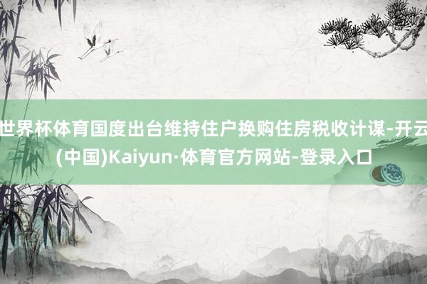 世界杯体育国度出台维持住户换购住房税收计谋-开云(中国)Kaiyun·体育官方网站-登录入口