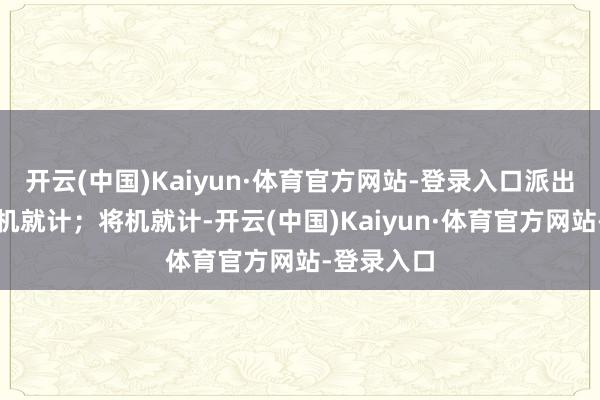 开云(中国)Kaiyun·体育官方网站-登录入口派出所决定将机就计；将机就计-开云(中国)Kaiyun·体育官方网站-登录入口