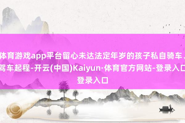 体育游戏app平台留心未达法定年岁的孩子私自骑车、驾车起程-开云(中国)Kaiyun·体育官方网站-登录入口